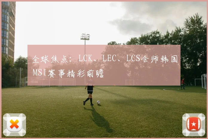 全球焦点：LCK、LEC、LCS会师韩国 MSI赛事精彩前瞻