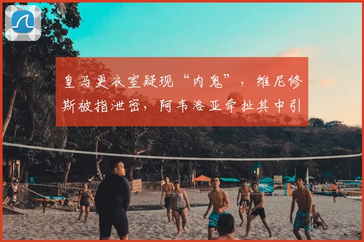 皇马更衣室疑现“内鬼”，维尼修斯被指泄密，阿韦洛亚牵扯其中引热议