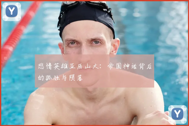 悲情英雄亚历山大：帝国神话背后的孤独与陨落