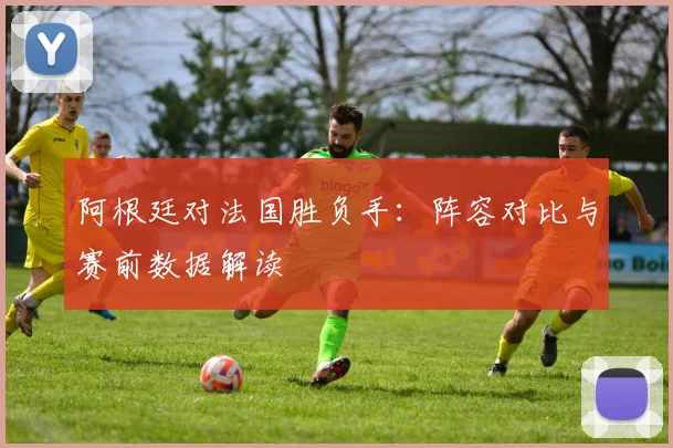 阿根廷对法国胜负手：阵容对比与赛前数据解读