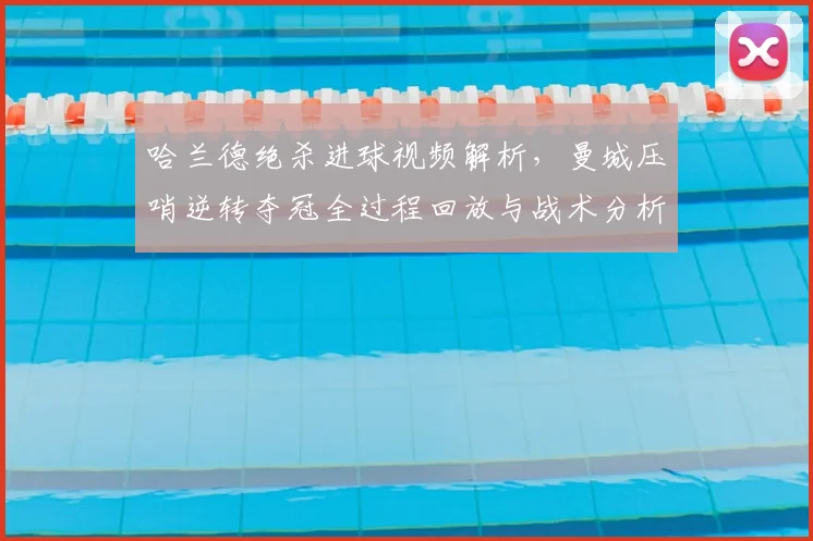 哈兰德绝杀进球视频解析，曼城压哨逆转夺冠全过程回放与战术分析