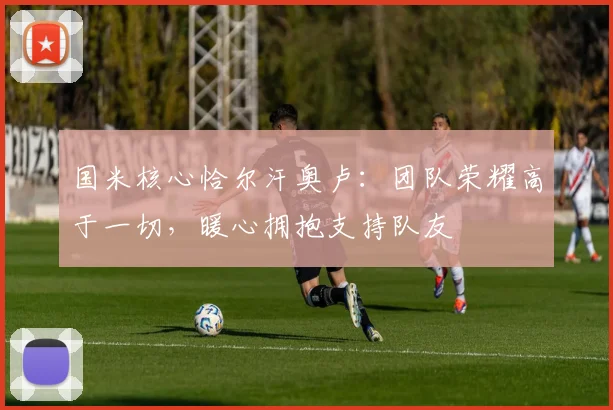 国米核心恰尔汗奥卢：团队荣耀高于一切，暖心拥抱支持队友