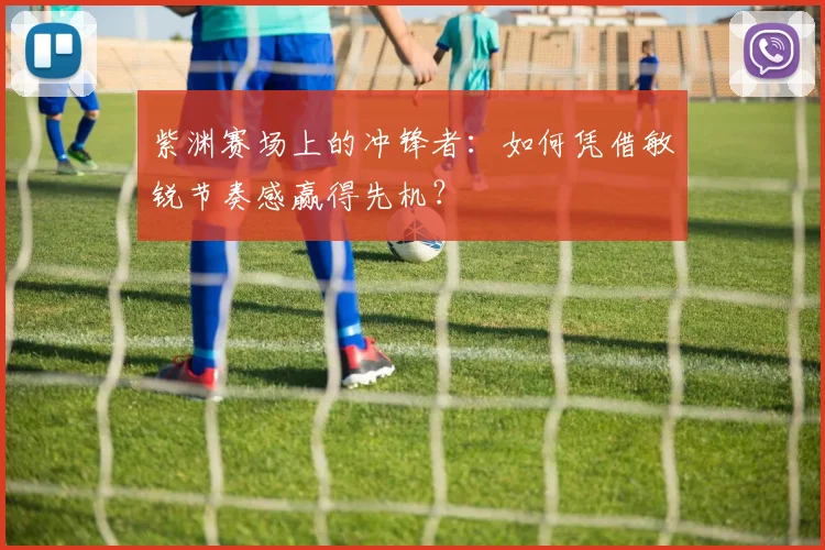 紫渊赛场上的冲锋者:如何凭借敏锐节奏感赢得先机?
