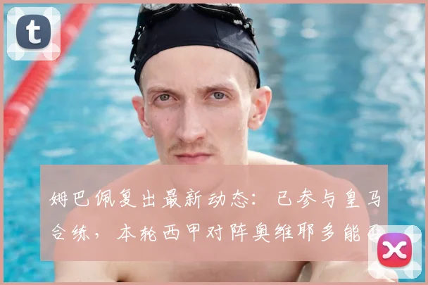 姆巴佩复出最新动态：已参与皇马合练，本轮西甲对阵奥维耶多能否登场？