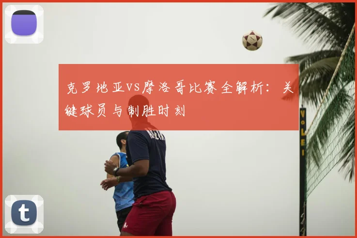 克罗地亚vs摩洛哥比赛全解析：关键球员与制胜时刻