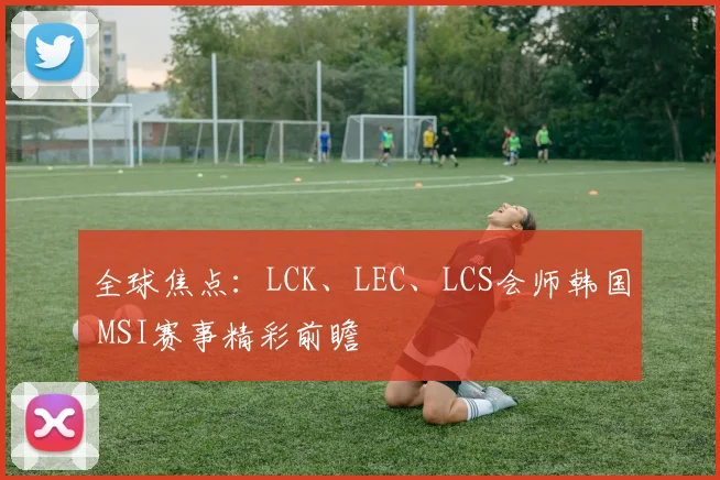 全球焦点：LCK、LEC、LCS会师韩国 MSI赛事精彩前瞻