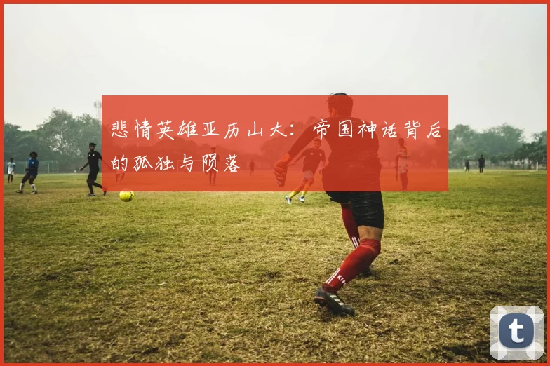 悲情英雄亚历山大：帝国神话背后的孤独与陨落
