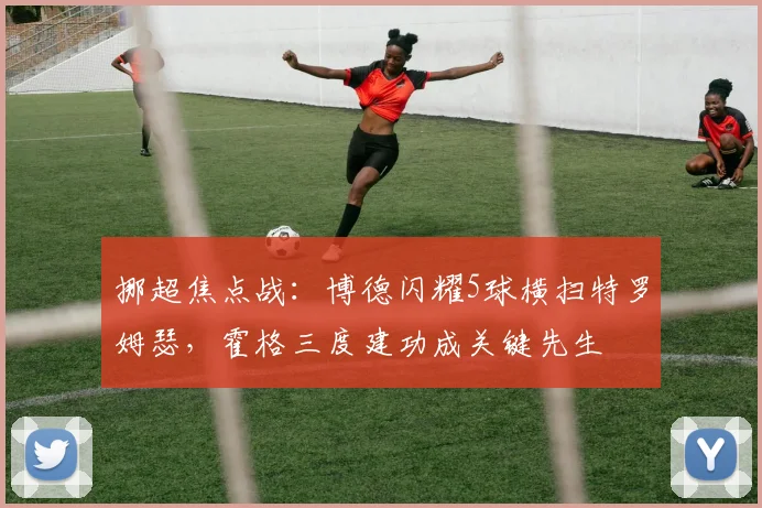 挪超焦点战：博德闪耀5球横扫特罗姆瑟，霍格三度建功成关键先生
