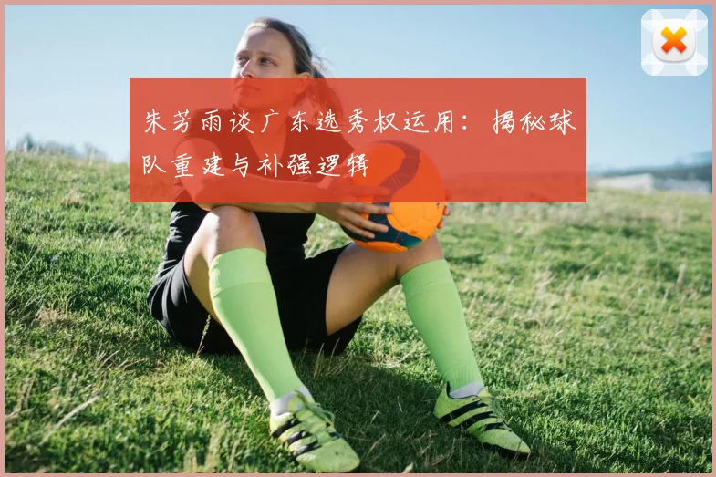 朱芳雨谈广东选秀权运用：揭秘球队重建与补强逻辑