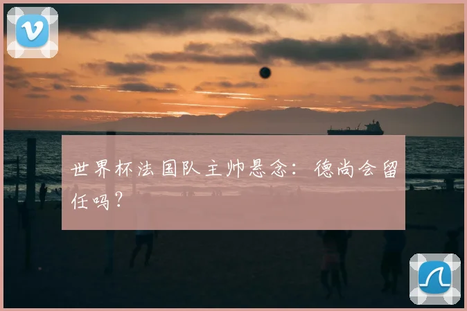 世界杯法国队主帅悬念：德尚会留任吗？