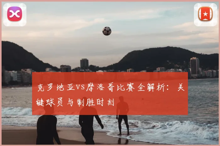 克罗地亚vs摩洛哥比赛全解析：关键球员与制胜时刻