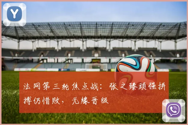 法网第三轮焦点战：张之臻顽强拼搏仍惜败，无缘晋级